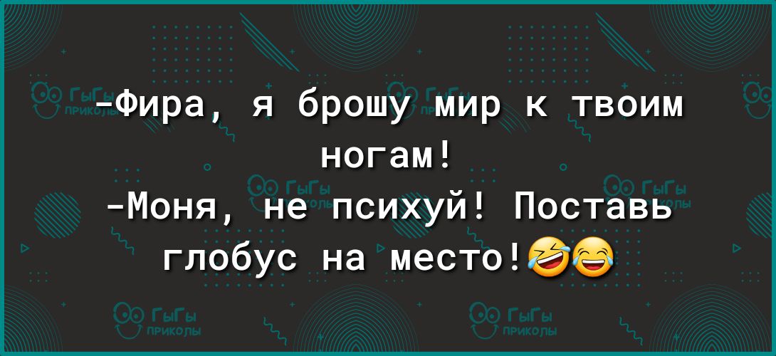 Фира я брошу мир к твоим ногам Моня не психуй Поставь глобус на нестыее