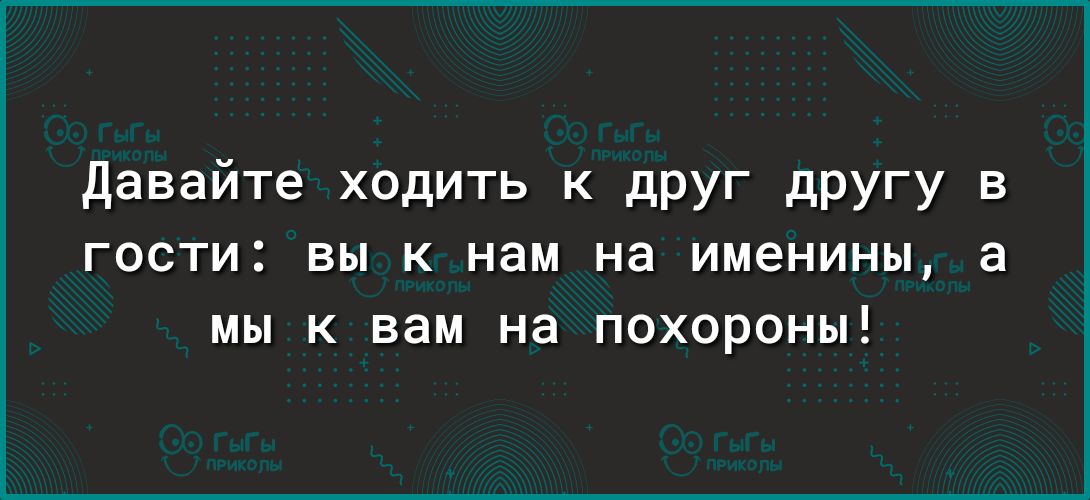 давайте ходить К дРУГ дРУГу в гости вы к нам на именины а мы к вам на похороны