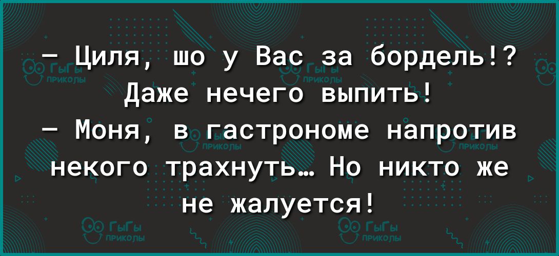 Ципи шо у Вас за бордель даже нечего выпить Моня в гастрономе напротив некого трахнуть Но никто же не жалуется