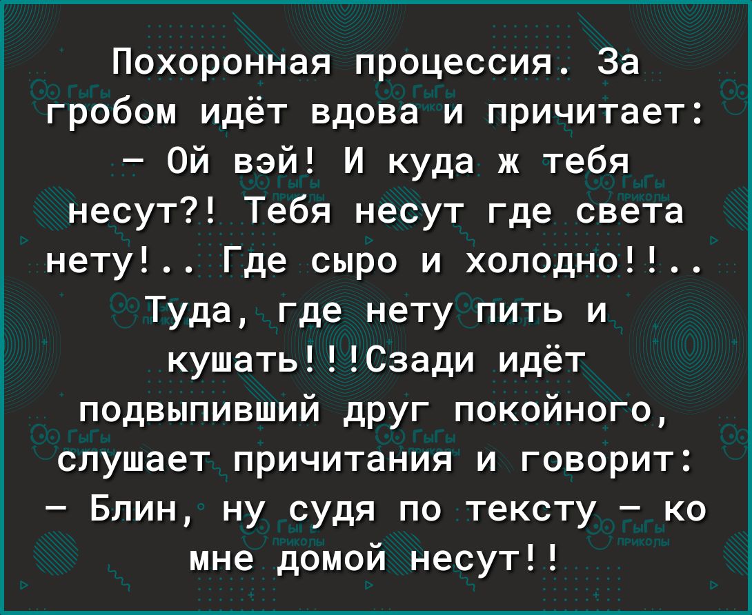 Похоронная процессия За гробом идёт вдова и причитает Ой Бэй И куда ж тебя несут Тебя несут где света нету Где сыра и хоподно Туда где нету пить и кушатьСзади идёт подвыпивший дРУг Покойного слушает причитания и говорит Блин ну судя по тексту ко мне домой несут