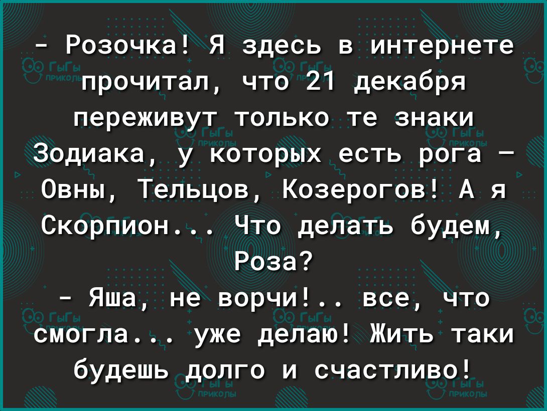 Розочка Я здесь в интернете прочитал что 21 декабря переживут только те знаки Зодиака у которых есть рога Овны Тельцов Козерогов А я Скорпион Что делать будем Роза Яша не ворчи все что смогла уже делаю Жить таки будешь долго и счастливо