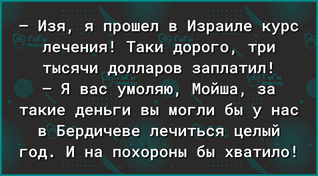 Изя я прошел в Израиле курс лечения Таки дорого три тысячи долларов заплатил Я вас умоляю Мойша за такие деньги вы могли бы у нас в Бердичеве лечиться целый год И на похороны бы хватило