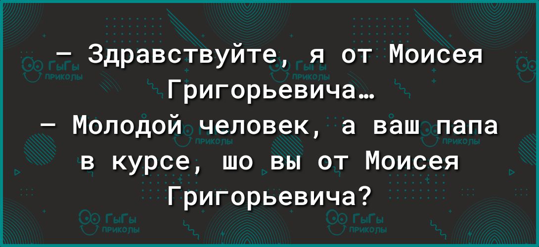 Здравствуйте я от Моисея Григорьевича Молодой человек а ваш папа в курсе шо вы от Моисея Григорьевича