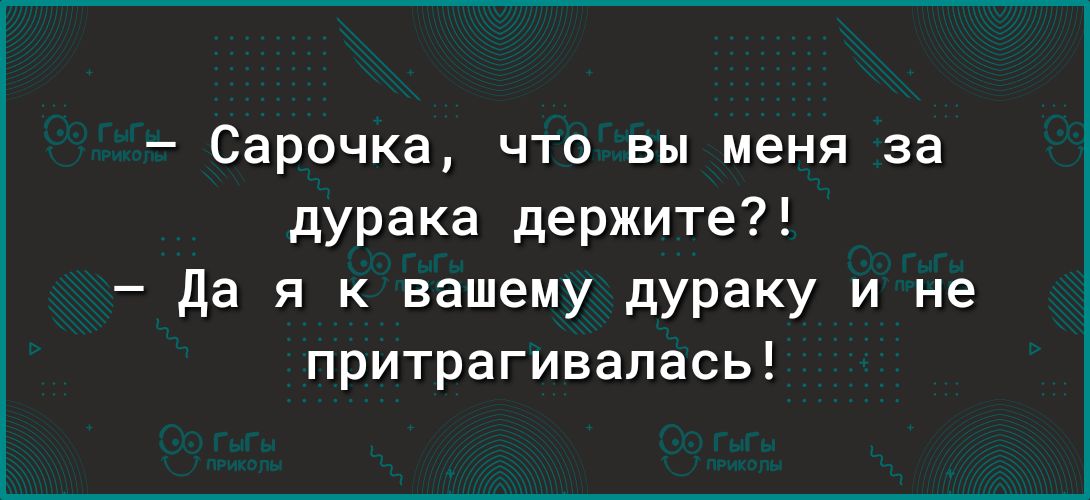 Сарочка что вы меня за дурака держите да я к вашему дураку и не притрагивалась