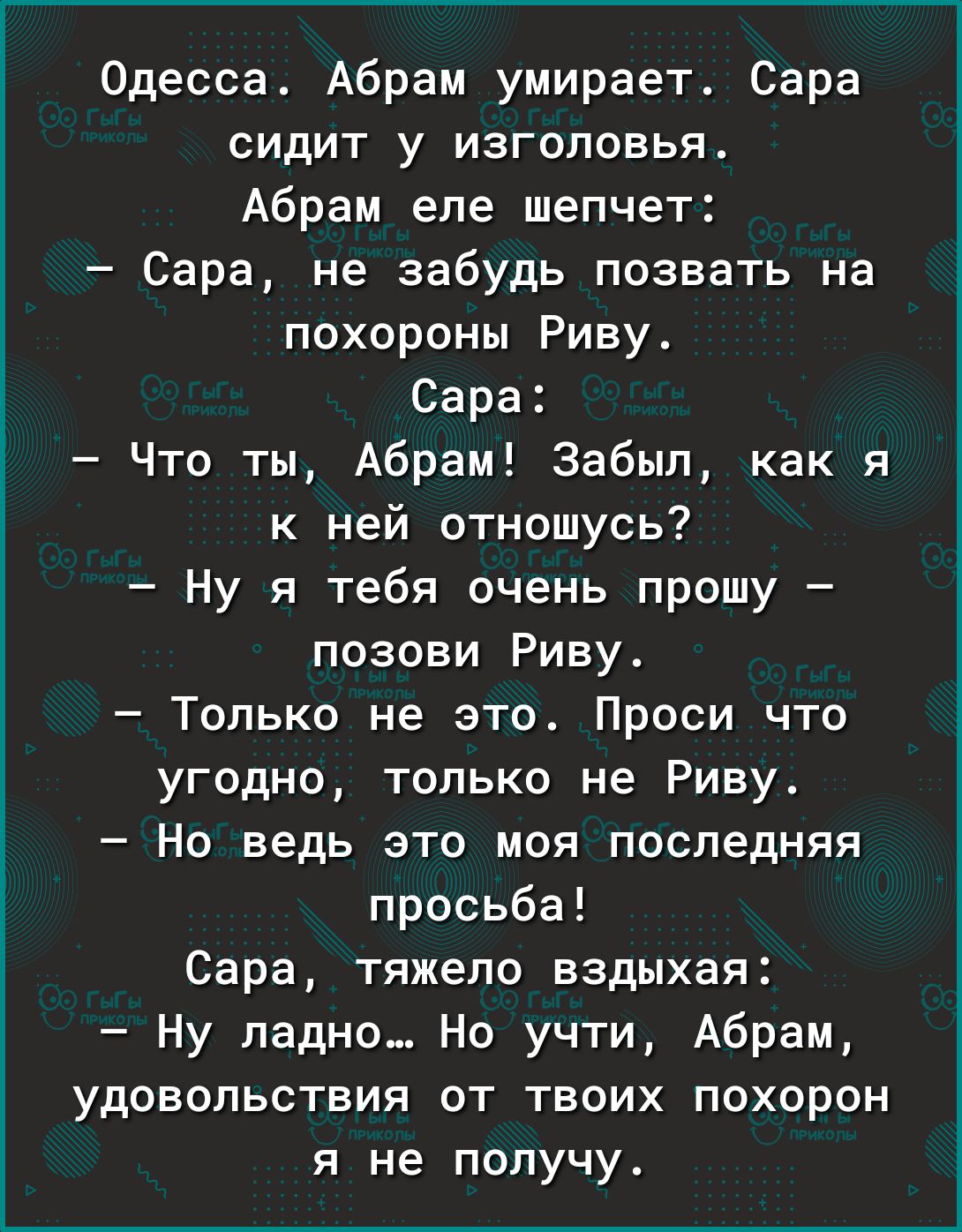Одесса Абрам умирает Сара сидит у изголовья Абрам еле шепчет Сара не забудь позвать на похороны Риву Сара Что ты Абрам Забыл как я к ней отношусь Ну я тебя очень прошу позови Риву Только не это Проси что угодно только не Риву Но ведь это моя последняя просьба Сара тяжело вздыхая Ну ладно Но учти Абрам удовольствия от твоих похорон я не получу