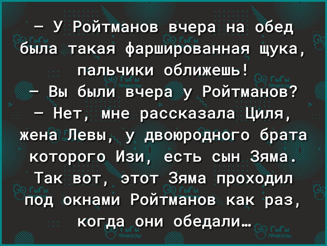 У Ройтманов вчера на обед была такая фаршированная щука пальчики оближешь Вы были вчера у Ройтманов Нет мне рассказала Циля жена Певы у двоюродного брата которого Изи есть сын Эяма Так вот этот Зяма проходил под окнами Ройтманов как раз когда они обедали
