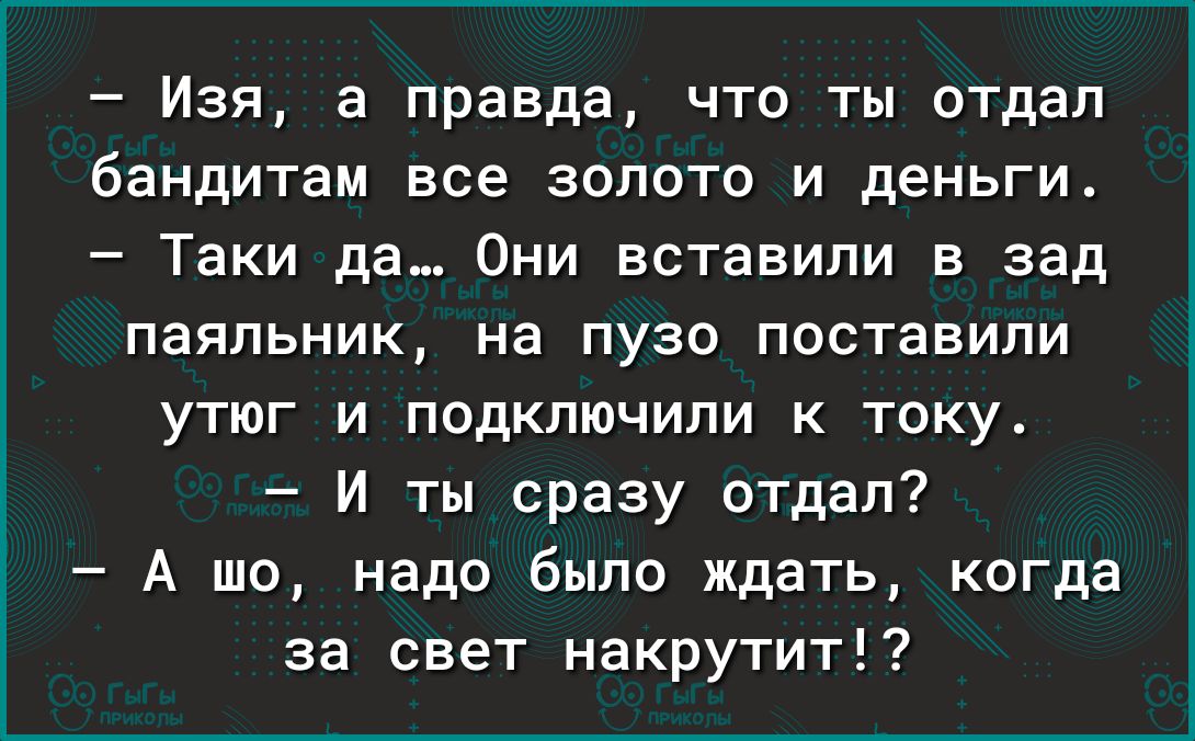 Изя а правда что ты отдал бандитам все золото и деньги Таки да Они вставили в зад паяльник На ПУЗО ПОСТЗЕИПИ утюг и подключили к току И ты сразу отдал А шо надо было ждать когда за свет накрутит