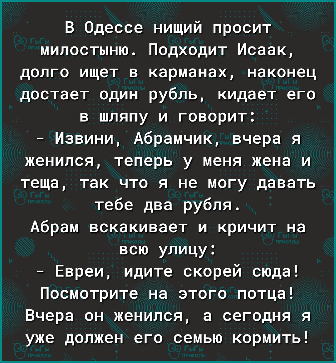 В Одессе нищий просит милостыню Подходит Исаак долго ищет в карманах наконец достает один рубль кидает его в шляпу и говорит Извини Абрамчик вчера я женился теперь у меня жена и теща так что я не могу давать тебе два рубля Абрам вскакивает и кричит на всю улицу Евреи идите скорей сюда Посмотрите на этого потца Вчера он женился а сегодня я уже должен его семью кормить