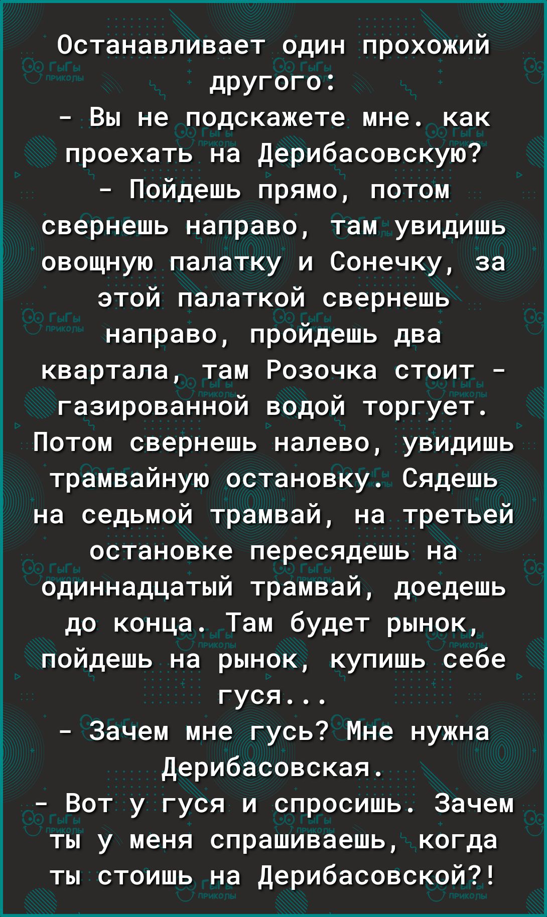 Останавливает один прохожий другого Вы не подскажете мне как проехать на дерибасовскую Пойдешь прямо потом свернешь направо там увидишь овощную палатку и Сонечку за этой палаткой свернешь направо пройдешь два квартала там Розочка стоит газированной водой торгует Потом свернешь налево увидишь трамвайную остановку Сядешь на седьмой трамвай на третьей остановке пересядешь на одиннадцатый трамвай доед