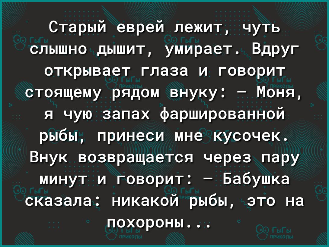 Старый еврей лежит чуть слышно дышит умирает Вдруг открывает глаза и говорит стоящему рядом внуку Моня я чую запах фаршированной рыбы принеси мне кусочек Внук возвращается через пару минут и говорит Бабушка сказала никакой рыбы это на похороны