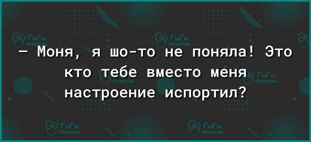 Моня я шото не поняла Это кто тебе вместо меня настроение испортил