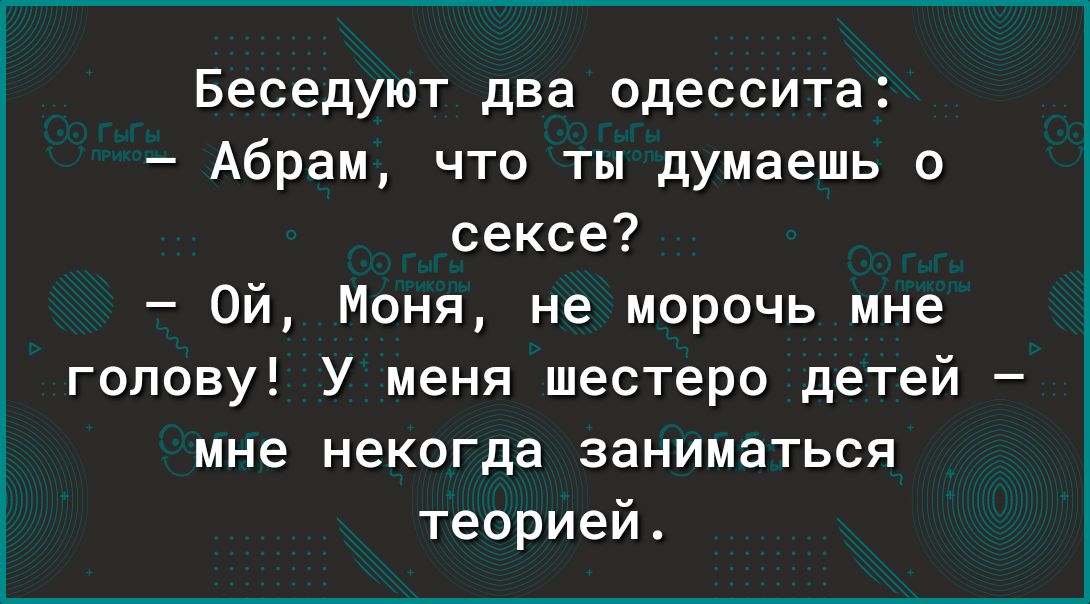 Беседуют два одессита Абрам что ты думаешь о сексе Ой Моня не морочь мне голову У меня шестеро детей мне некогда заниматься теорией