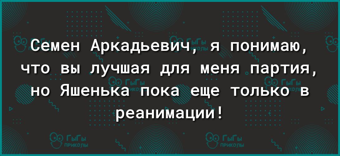 Семен Аркадьевич я понимаю что вы лучшая для меня партия не Яшенька пока еще только в реанимации