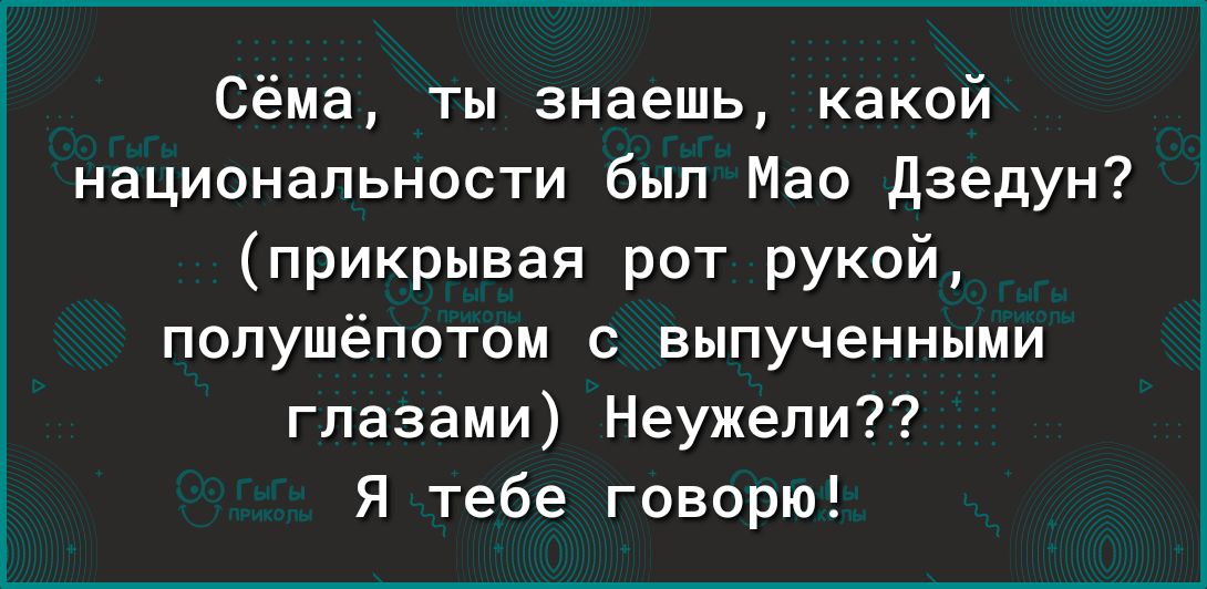 Сёма ты знаешь какой национальности был Мао Дзедун прикрывая рот рукой попушёпотом выпученными глазами Неужели я тебе говорю