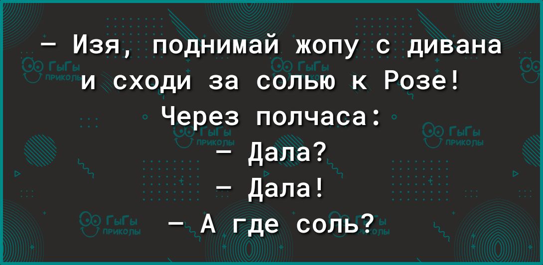 Изя поднимай жопу с дивана и сходи за солью к Розе Через полчаса дала дала А где соль