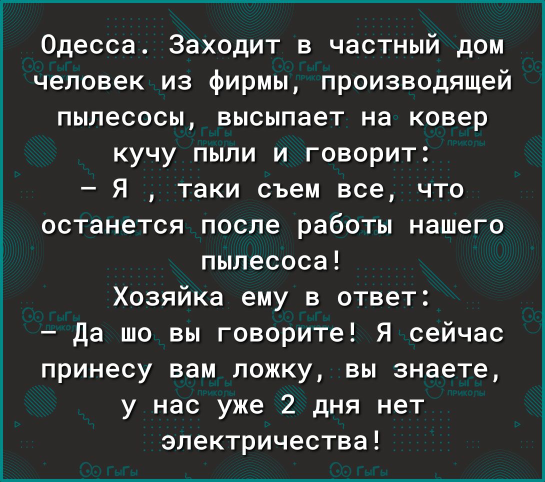 Одесса Заходит в частный дом человек из фирмы производящей пылесосы высыпает На ковер кучу пыли и говорит Я таки съем все что останется после работы нашего пылесоса Хозяйка ему в ответ да шо вы говорите Я сейчас принесу вам ложку вы знаете у нас уже 2 дня нет электричества