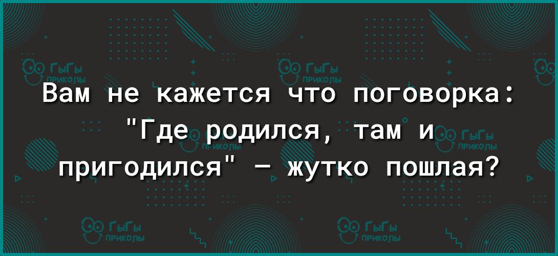 Вам не кажется что поговорка Где родился там и пригодился жутко пошлая