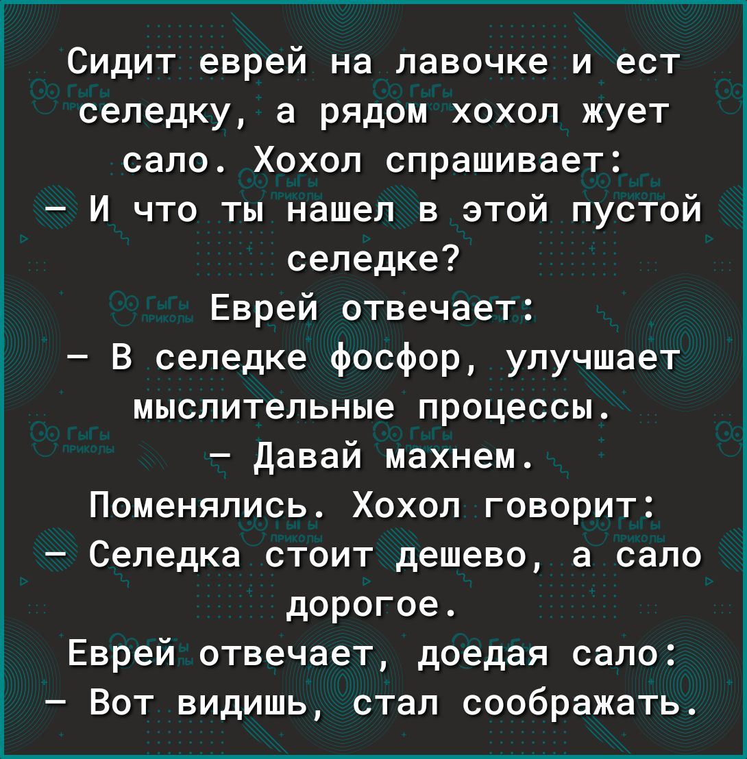 Сидит еврей на лавочке и ест селедку а рядом хохол жует сало Хохол спрашивает И что ты нашел в этой пустой селедке Еврей отвечает В сепедке фосфор улучшает мыслительные процессы давай махнем Поменялись Хохол говорит Селедка стоит дешево а сало дорогое Еврей отвечает доедая сало Вот видишь стал соображать