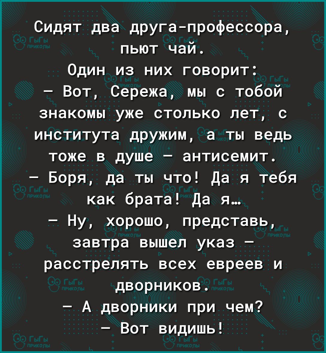 Сидят два другапрофессора пьют чай Один из них говорит Вот Сережа мы с тобой знакомы уже столько лет с института дрУжим а ты ведь тоже в душе антисемит Боря да ты что Да я тебя как брата да я Ну хорошо представь завтра вышел указ расстрелять всех евреев и дворников А дворники при чем Вот видишь