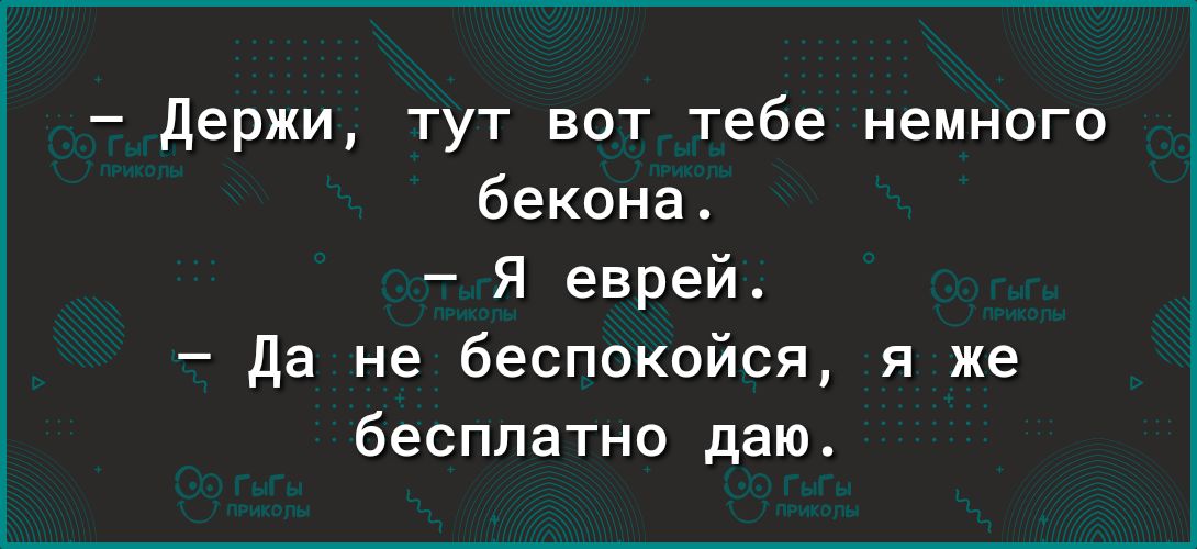 держи тут вот тебе немного бекона Я еврей да не беспокойся я же бесплатно даю