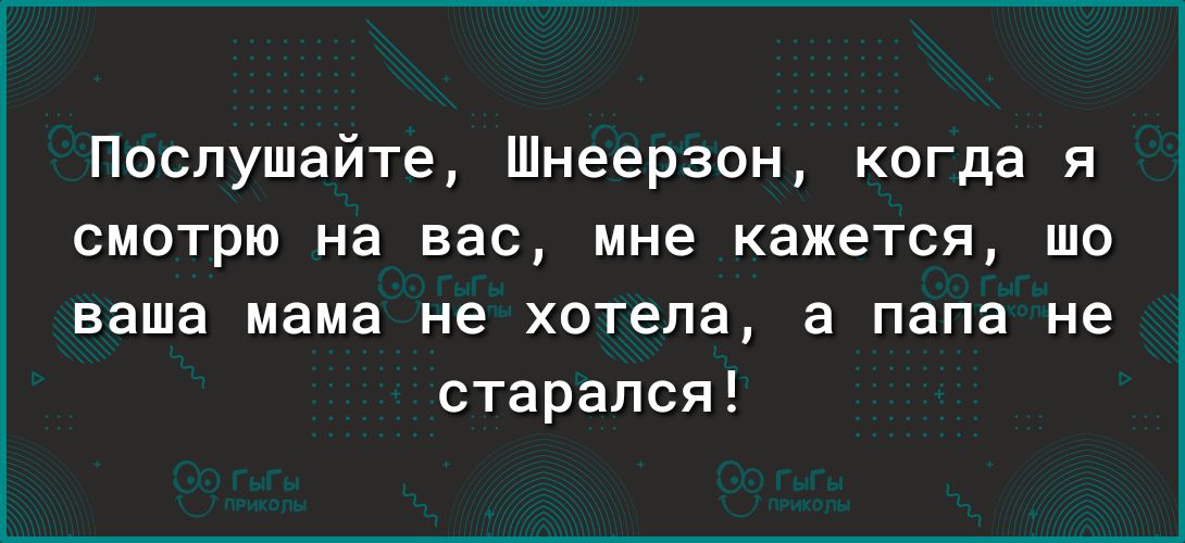 Послушайте Шнеерзон когда я смотрю на вас мне кажется шо ваша мама не хотела а папа не старался