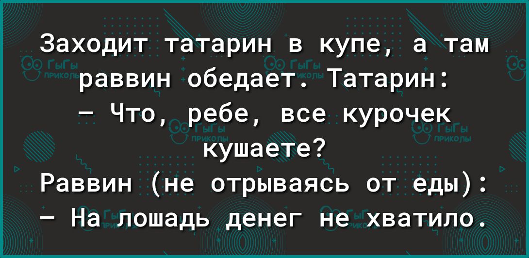 Заходит татарин в купе а там раввин обедает Татарин Что ребе все курочек кушаете Раввин не отрываясь от еды На лошадь денег не хватило