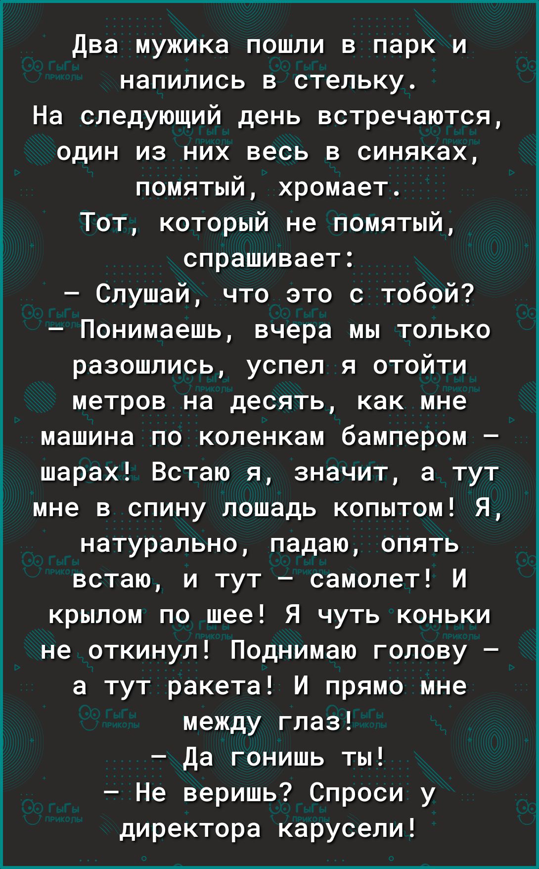 два мужика пошли в парк и напились в стельку На следующий день встречаются один из них весь в синяках помятый хромает Тот который не помятый спрашивает Слушай что это с тобой Понимаешь вчера мы только разошлись успел я отойти метров на десять как мне машина по коленкам бампером шарах Встаю я значит а тут мне в спину лошадь копытом Я натурально падаю опять встаю и тут самолет И крылом по шее Я чуть