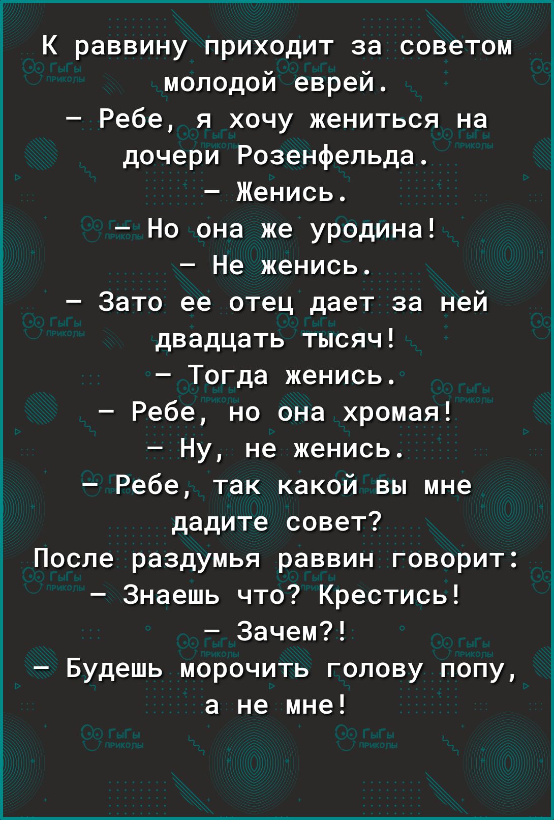 К раввину приходит за советом молодой еврей Ребе я хочу жениться на дочери Розенфельда Женись Но она же уродина Не женись Зато ее отец дает за ней двадцать тысяч Тогда женись Ребе но она хромая Ну не женись Ребе так какой вы мне дадите совет После раздумья раввин говорит Знаешь что Крестись Зачем Будешь морочить голову попу а не мне