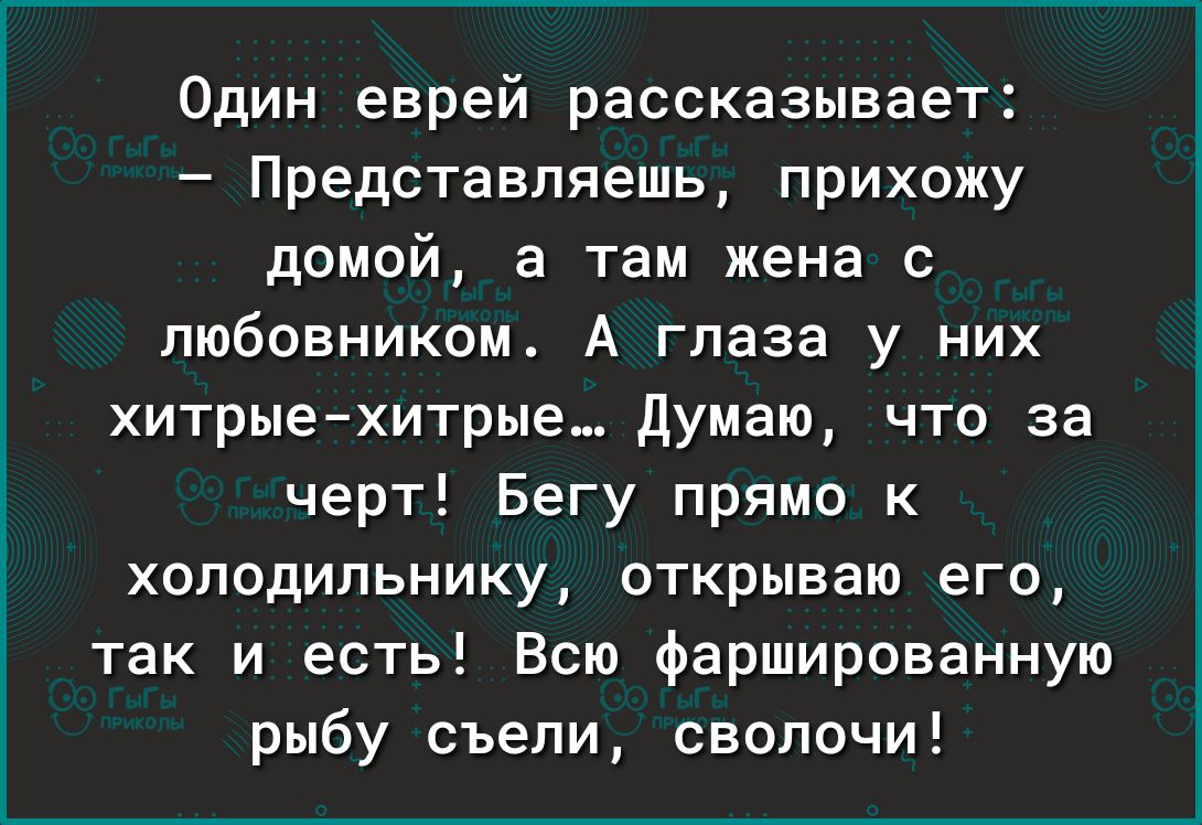 Один еврей рассказывает Представляешь прихожу домой а там жена с любовником А глаза у них хитрыехитрые Думаю что за черт Бегу прямо к холодильнику открываю его так и есть Всю фаршированную рыбу съели сволочи