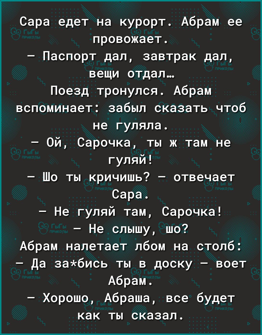 Сара едет на курорт Абрам ее провожает Паспорт дал завтрак дал вещи отдал Поезд тронулся Абрам вспоминает забыл сказать чтоб не гуляла Ой Сарочка ты ж там не гуляй Шо ты кричишь отвечает Сара Не гуляй там Сарочка Не слышу шо Абрам налетает лбом на столб да забись ты в доску воет Абрам Хорошо Абраша все будет как ты сказал