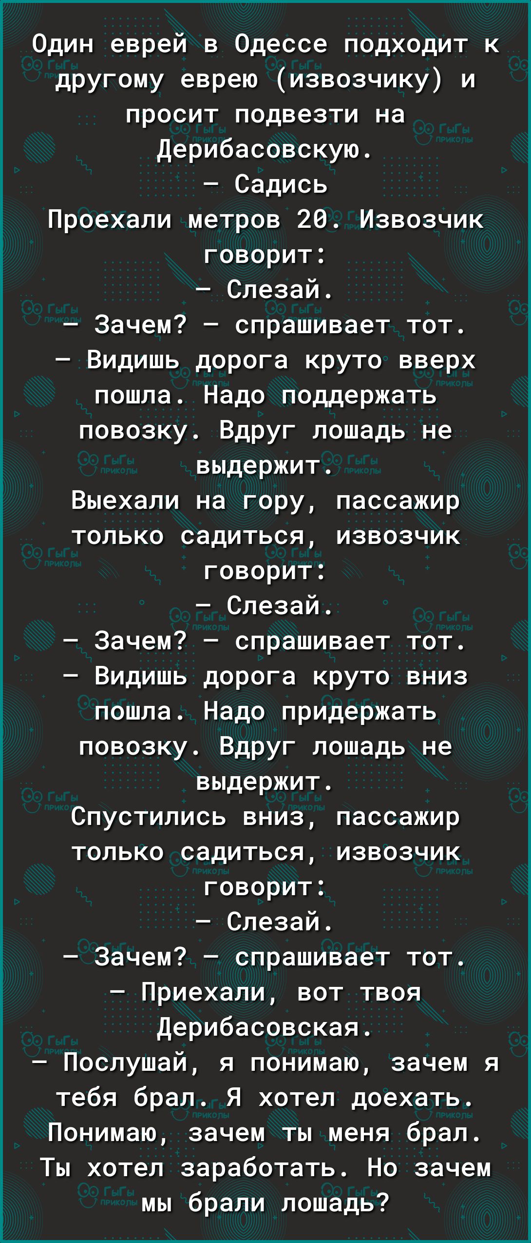 Один еврей в Одессе подходит к другому еврею извозчику и просит подвезти на дерибасовскую Садись Проехали метров 20 Извозчик говорит Спезай Зачем спрашивает тот Видишь дорога круто вверх пошла Надо поддержать повозку Вдруг лошадь не выдержит Выехали на гору пассажир только садиться извозчик говорит Спезай Зачем спрашивает тот Видишь дорога круто вниз пошпа Надо придержать повозку Вдруг лошадь не в