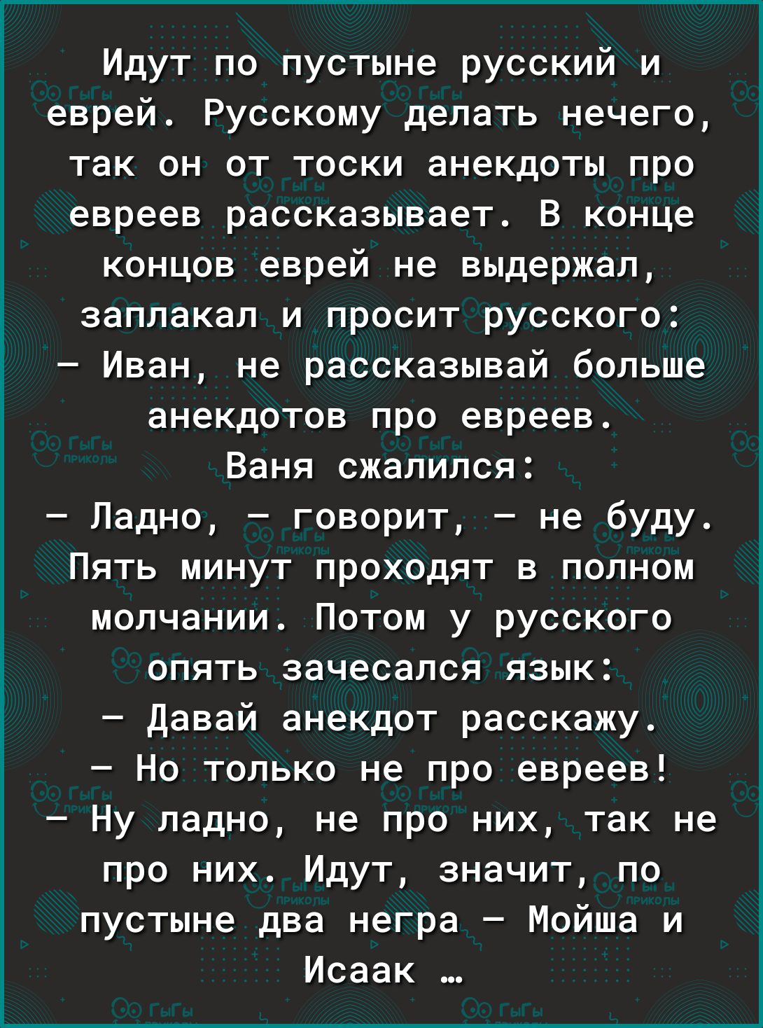 Идут по пустыне русский и еврей Русскому делать нечего так он от тоски анекдоты про евреев рассказывает В конце концов еврей не выдержал заплакал и просит русского Иван не рассказывай больше анекдотов про евреев Ваня сжалился Ладно говорит не буду ПЯТЬ МИНУТ ПРОХОДЯТ В ПОЛНОМ молчании Потом у русского опять зачесался язык давай анекдот расскажу Но только не про евреев Ну ладно не про них так не пр