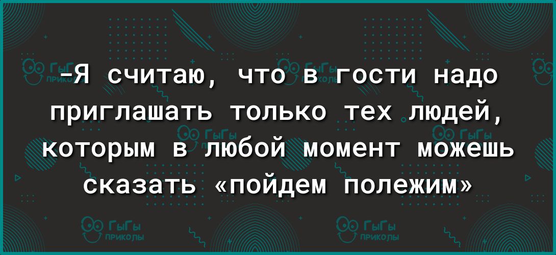 Я считаю что в гости надо приглашать только тех людей которым в любой момент можешь сказать пойдем попежим