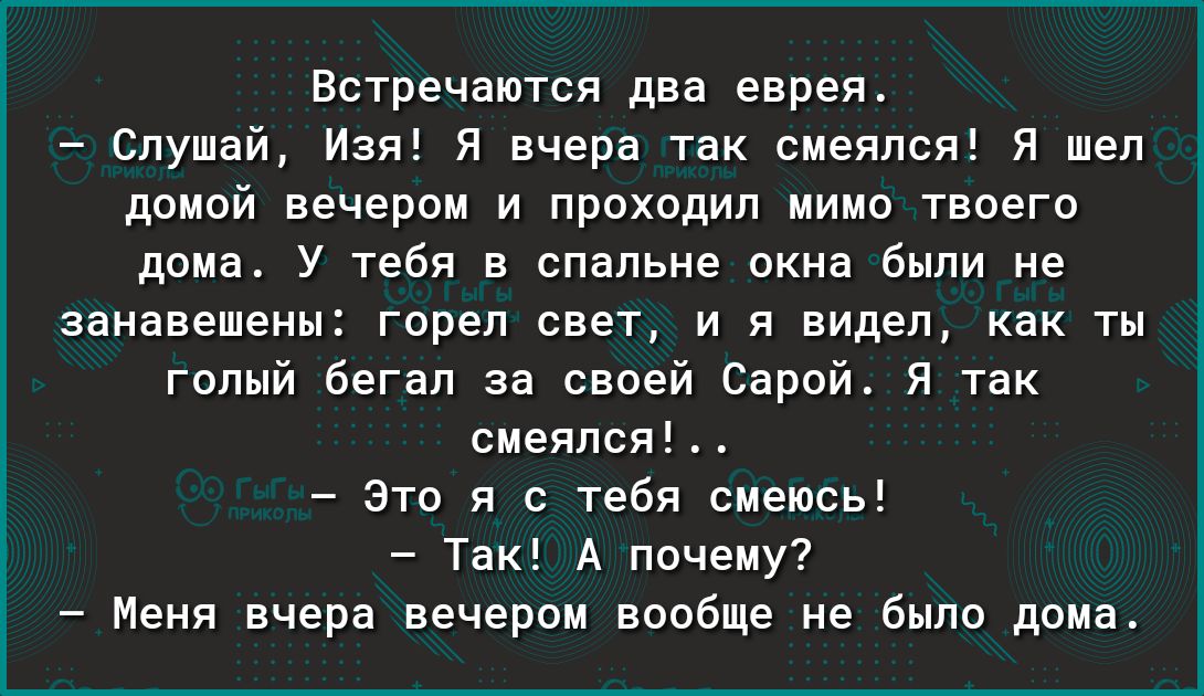 Встречаются два еврея слушай Из я вчера так смеялся я шел домой вечером и проходил мимо твоего дома У тебя в спальне окна Были не занавешены горел свет и я видел как ты голый бегал за своей Сарой я так смеялся Это я с тебя смеюсь Так А почему Меня вчера вечером вообще не было дома