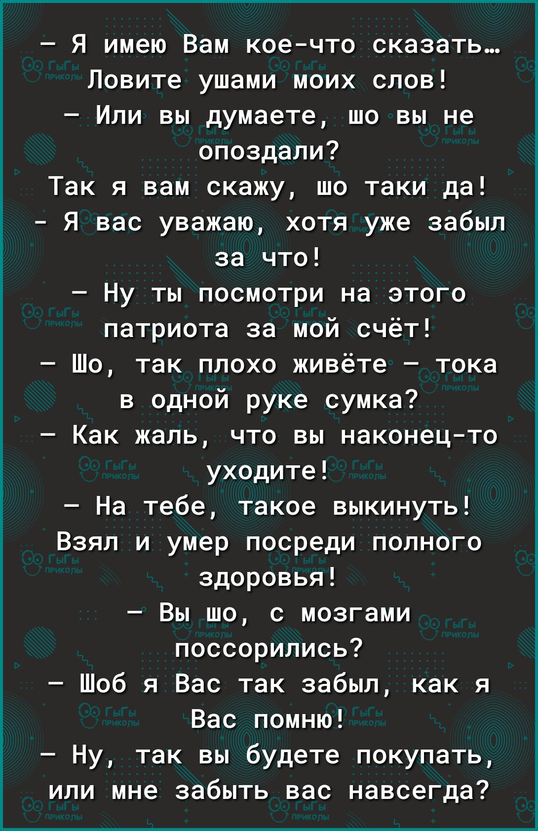 Я имею Вам коечто сказать Ловите ушами моих слов Или вы думаете шо вы не опоздали Так я вам скажу шо таки да Я вас уважаю хотя уже забыл за что Ну ты посмотри на этого патриота за мой счёт Шо так плохо живёте тока в одной руке сумка Как жаль что вы наконецто уходите На тебе такое выкинуть Взял и умер посреди полного здоровья Вы шо с мозгами поссорились Шоб я Вас так забыл как я Вас помню Ну так вы