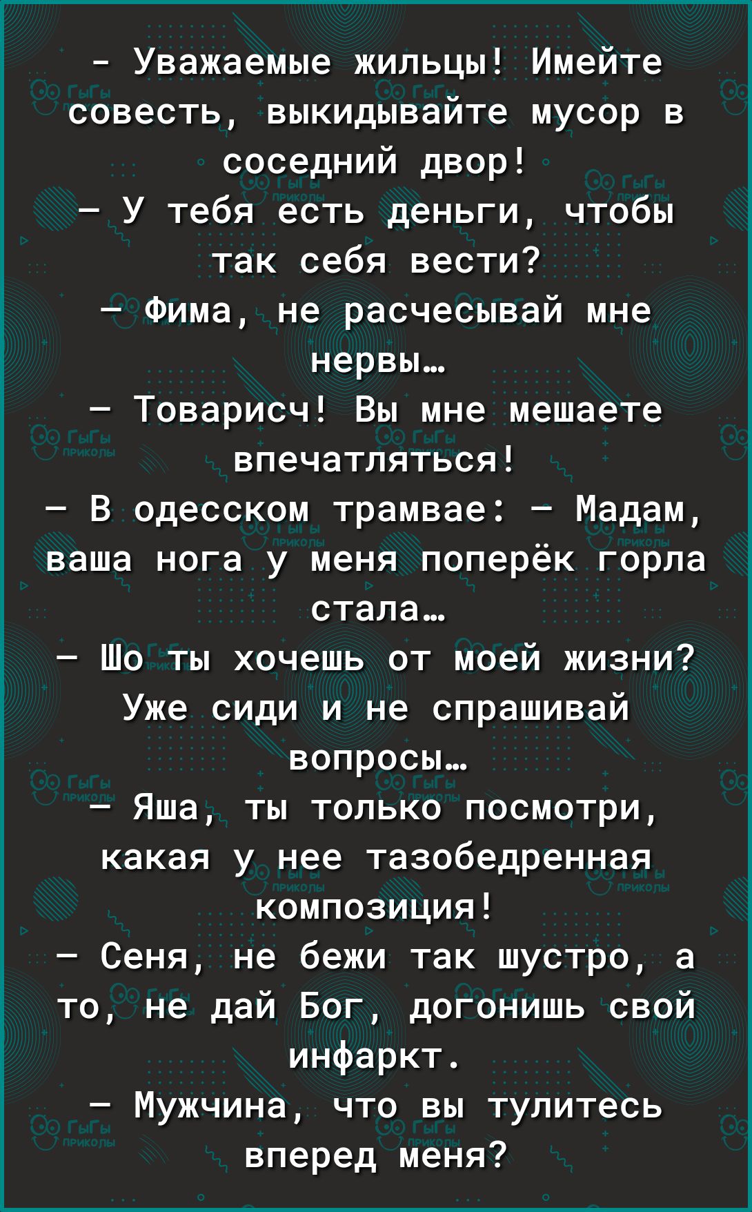 Уважаемые жильцы Имейте совесть выкидывайте мусор в соседний двор У тебя есть деньги чтобы так себя вести Фима не расчесывай мне нервы Товарисч Вы мне мешаете впечатляться В одесском трамвае Мадам ваша нога у меня поперёк горла стала то ты хочешь от моей жизни Уже сиди и не спрашивай вопросы Яша ты только посмотри какая у нее тазобедренная композиция Сеня не бежи так шустро а то не дай Бог догониш