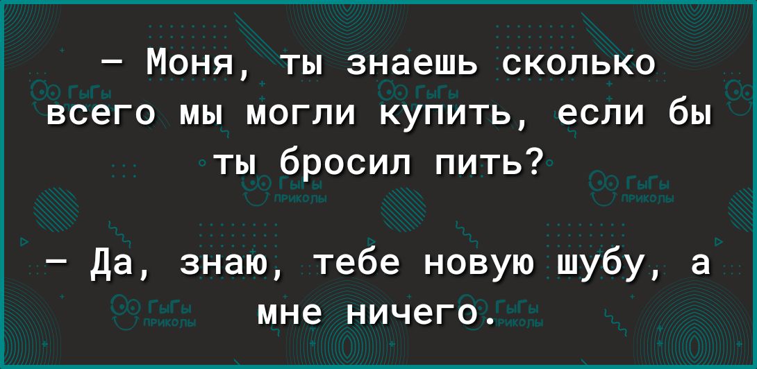 Моня ты знаешь сколько всего мы могли купить если бы ты бросил пить да знаю тебе новую шубу а мне НИЧЕГО