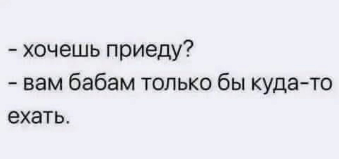 хочешь приеду вам бабам только бы куда то ехать