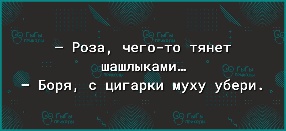 Роза чегото тянет шашлыками Боря цигарки муху убери