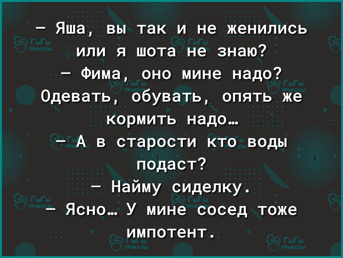 Яша вы так и не женились или я шота не знаю Фима оно мине надо 0девать обувать опять же кормить надо А в старости кто воды подаст Найму сиделку Ясно У мине сосед тоже ИМПОТЕНТ