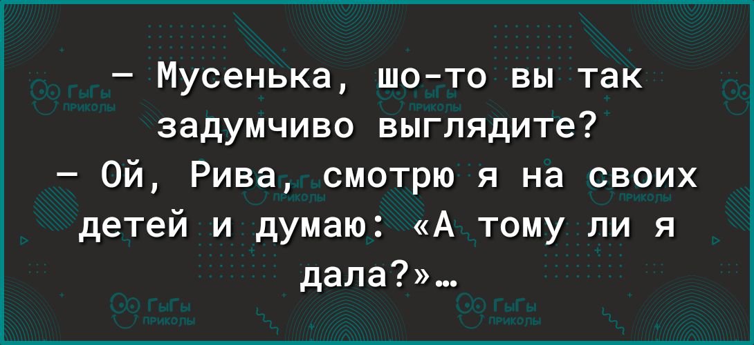Мусенька шо то вы так задумчиво выглядите Ой Рива смотрю я на своих детей и думаю А тому ли я дела