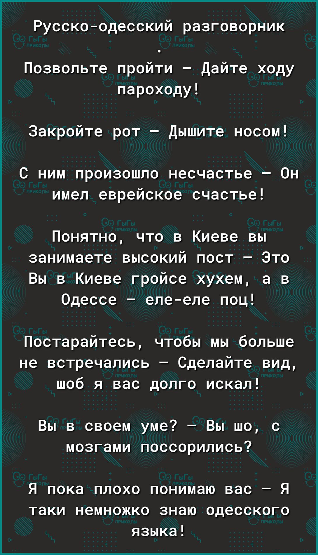 Русскоодесский разговорник Позвольте пройти дайте ходу пароходу Закройте рот Дышите носом С ним произошло несчастье Он имел еврейское счастье Понятно что в Киеве вы занимаете высокий пост Это Вы в Киеве гройсе хухем а в Одессе епе епе поц Постарайтесь чтобы мы больше не встречались Сделайте вид шоб я вас долго искал Вы в своем уме Вы шо с мозгами поссорились Я пока плохо понимаю вас Я таки немножк
