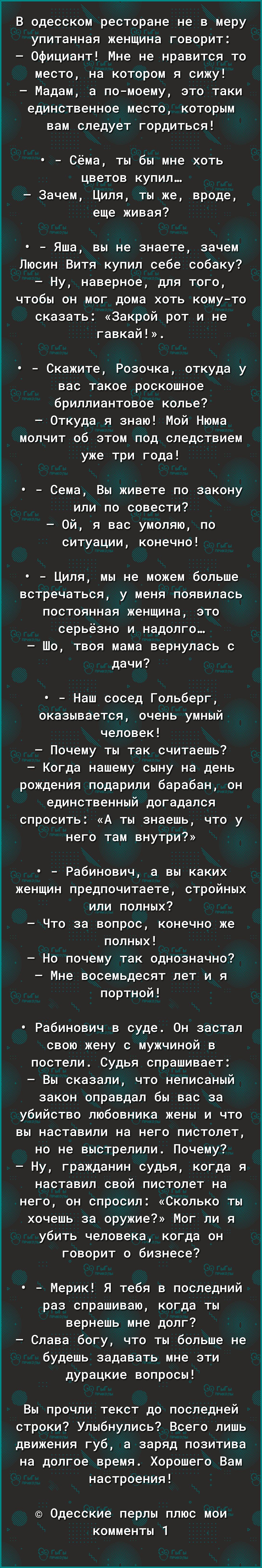 В одесском ресторане не в меру упитанная женщина говорит Официант Мне не нравится то место на котором я сижу Мадам а помоему это таки единственное место которым вам следует гордиться Сёма ты бы мне хоть цветов купил Зачем Циля ты же вроде еще живая Яша вы не знаете зачем Люсин Витя купил себе собаку Ну наверное для того чтобы он мог дома хоть комуто сказать Закрой рот и не гавкай Скажите Розочка о