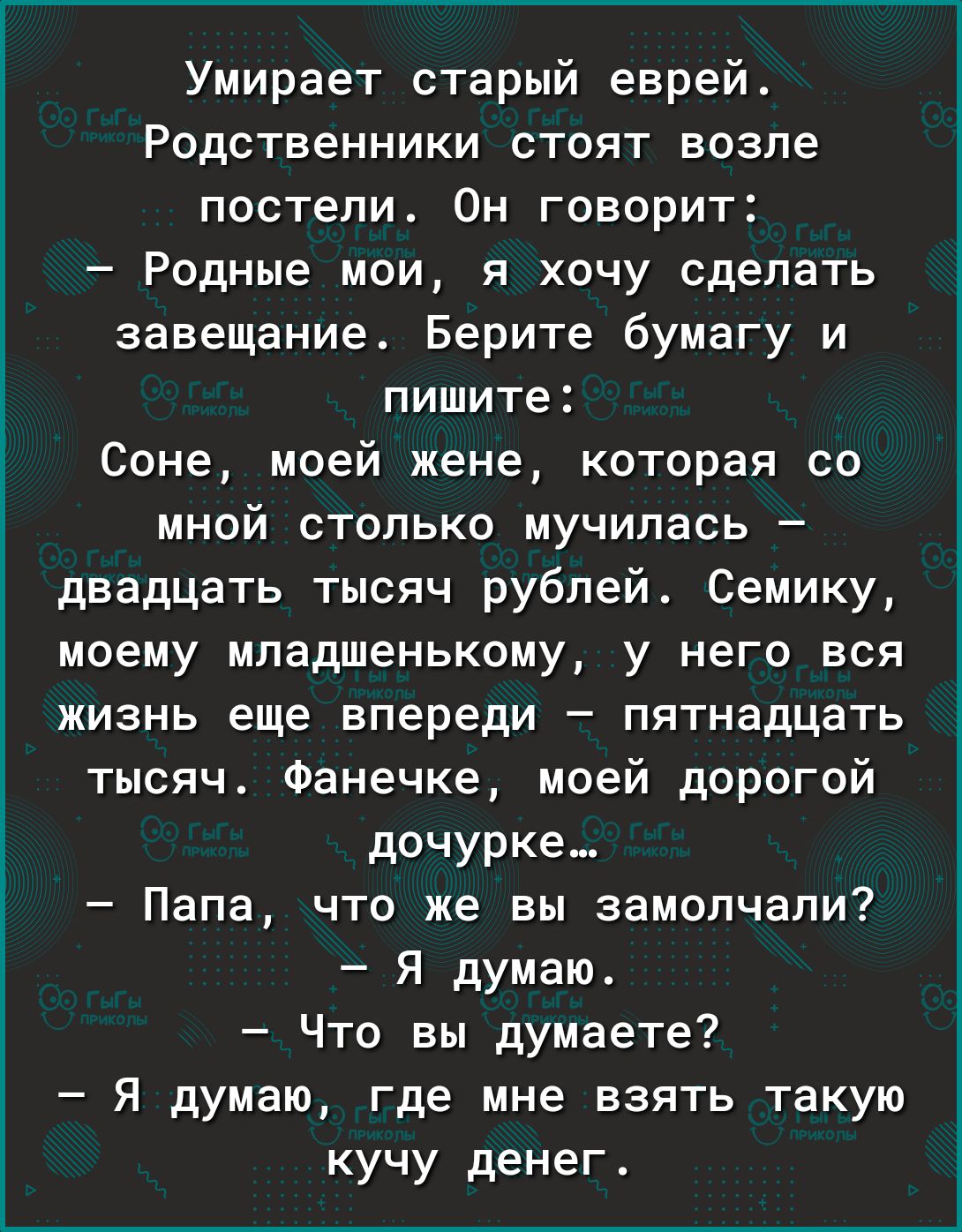 Умирает старый еврей Родственники стоят возле постели Он говорит Родные мои я хочу сделать завещание Берите бумагу и пишите Соне моей жене которая со мной столько мучилась двадцать тысяч рублей Семику моему младшенькому у него вся жизнь еще впереди пятнадцать тысяч Фанечке моей дорогой дочурка Папа что же вы замолчали Я думаю Что вы думаете Я думаю где мне взять такую кучу денег