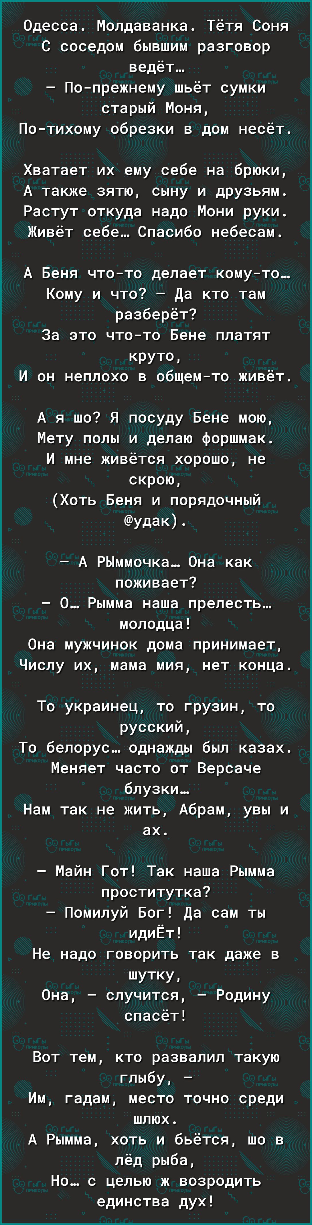 Одесса Молдаванка Тётя Соня с соседом бывшим разговор ведёт По прежнему шьёт сумки старый Моня Потихому обрезки в дом несёт Хватает их ему себе на брюки А также зятю сыну И друзьям Растут откуда надо Мони руки Живёт себе Спасибо небесам А Беня чтото делает комуто Кому и что да кто там разберёт За это чтото Бене платят круто И он неплохо в общем то живёт А я шо Я посуду Бене мою Мету полы и делаю ф
