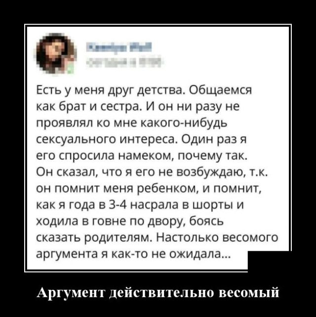 Есть у меня друг детства общаемся как брег и сестра и он ни разу не проявлял о мне какогогнибудь сексуального интереса Один раз я его просила намекем почему так Он казал чю я его не возбуждаю мк он помнит меня ребенком и помнит как и года в 374 насрапа шорты и ходила говне по двору боясь сказагь родителям Наполько весомого аргумента и какао не ожидала АргуменТ дейстительно весомый