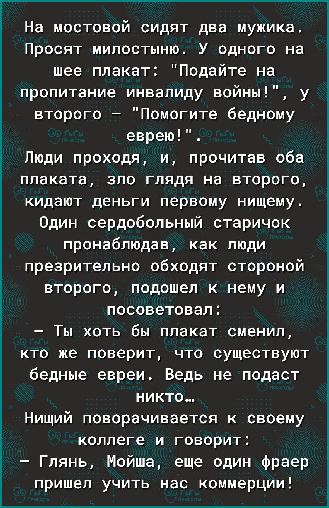 На мостовой сидят два мужика Просят милостыню_ У одного на шее плакат Подайте на пропитание инвалиду войны у второго Помогите бедному еврею Люди проходя и прочитав оба плаката зло глядя на второго кидают деньги первому нищему Один сердобольный старичок пронабПЮДав как люди презрительно обходят стороной второго подошел к нему и посоветовал Ты хоть бы плакат сменил кто же поверит что существуют бедн