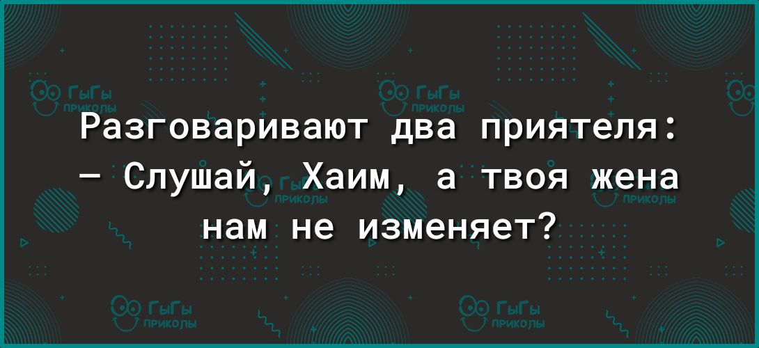 Разговаривают два приятеля Слушай Хаим а твоя жена нам не изменяет