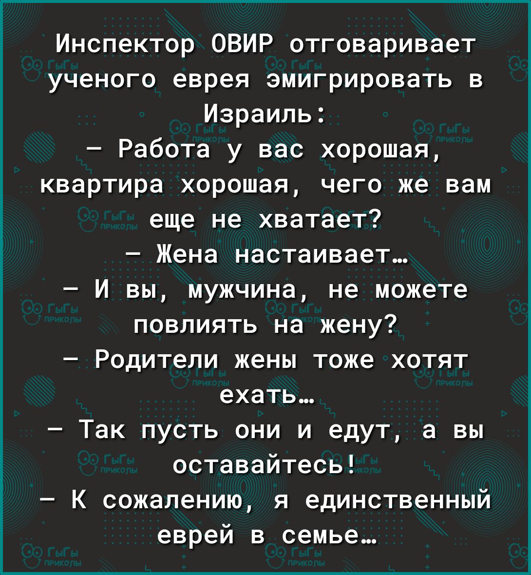 Инспектор ОВИР отговаривает ученого еврея эмигрировать в Израиль Работа у вас хорошая квартира хорошая чего же вам еще не хватает Жена настаивает И вы мужчина не можете повлиять на жену Родители жены тоже хотят ехать Так пусть они и едут а вы оставайтесь К сожалению я единственный еврей в семье