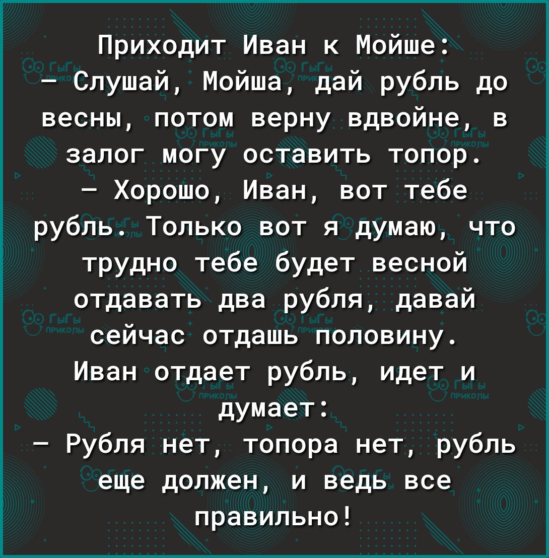 Приходит Иван к Мойше Слушай Мойша дай рубль до весны потом верну вдвойне в залог могу оставить топор Хорошо Иван вот тебе рубль Только вот я думаю что трудно тебе будет весной отдавать два рубля давай сейчас отдашь половину Иван отдает рубль идет и думает Рубля нет топора нет рубль еще должен и ведь все правильно